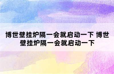 博世壁挂炉隔一会就启动一下 博世壁挂炉隔一会就启动一下